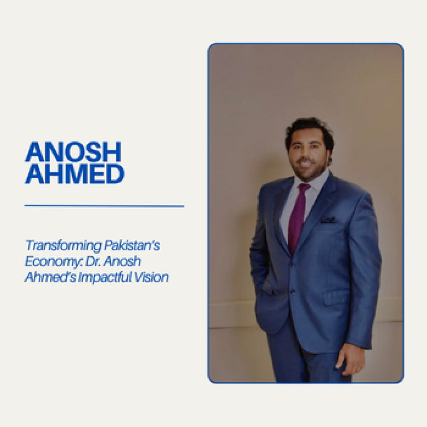 Transforming Pakistan’s Economy: Dr. Anosh Ahmed’s Impactful Vision
