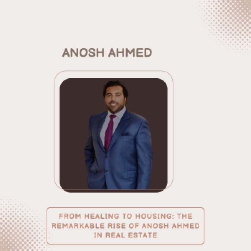 From Healing to Housing: The Remarkable Rise of Anosh Ahmed in Real Estate